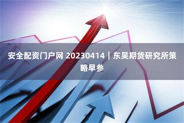 安全配资门户网 20230414｜东吴期货研究所策略早参