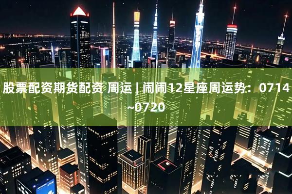 股票配资期货配资 周运 | 闹闹12星座周运势：0714~0720
