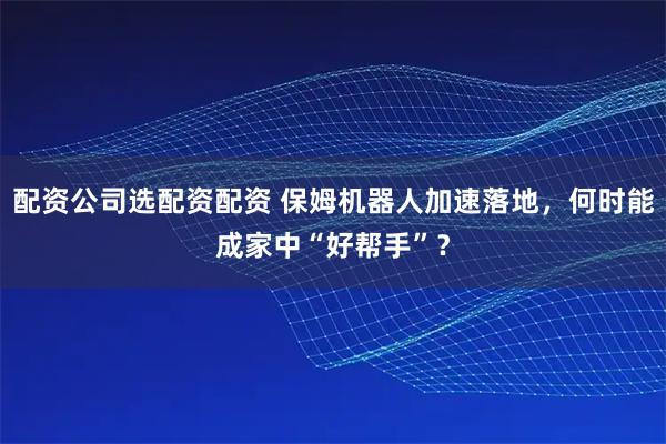 配资公司选配资配资 保姆机器人加速落地，何时能成家中“好帮手”？