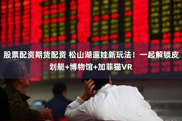 股票配资期货配资 松山湖遛娃新玩法！一起解锁皮划艇+博物馆+加菲猫VR