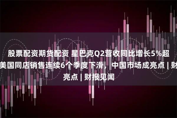股票配资期货配资 星巴克Q2营收同比增长5%超预期，美国同店销售连续6个季度下滑，中国市场成亮点 | 财报见闻