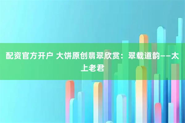 配资官方开户 大饼原创翡翠欣赏：翠载道韵——太上老君