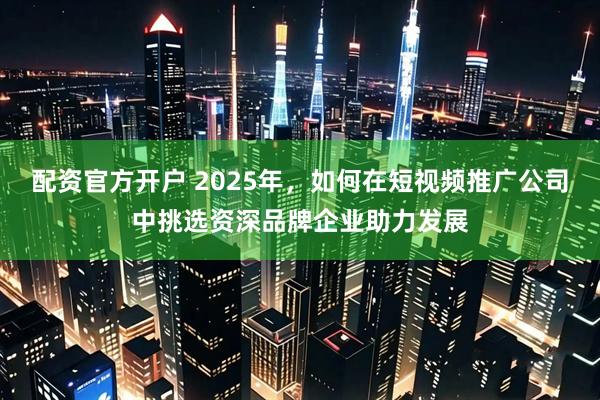 配资官方开户 2025年，如何在短视频推广公司中挑选资深品牌企业助力发展