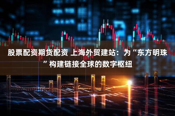 股票配资期货配资 上海外贸建站：为“东方明珠”构建链接全球的数字枢纽