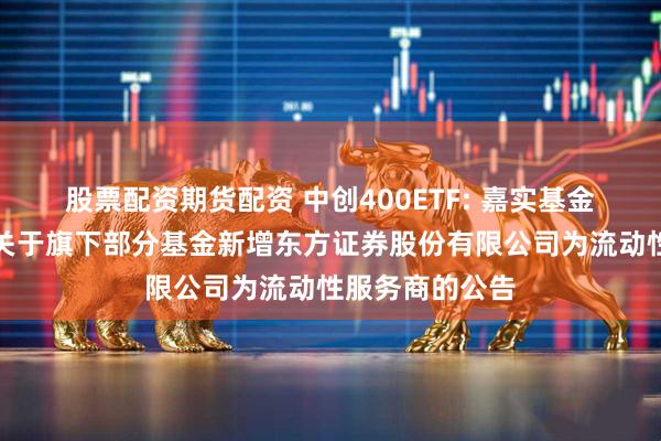 股票配资期货配资 中创400ETF: 嘉实基金管理有限公司关于旗下部分基金新增东方证券股份有限公司为流动性服务商的公告