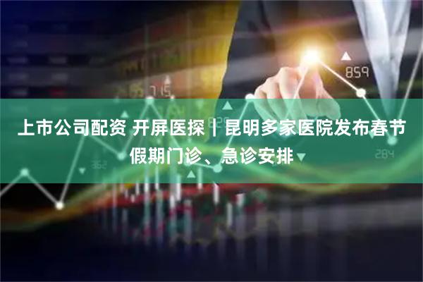 上市公司配资 开屏医探｜昆明多家医院发布春节假期门诊、急诊安排