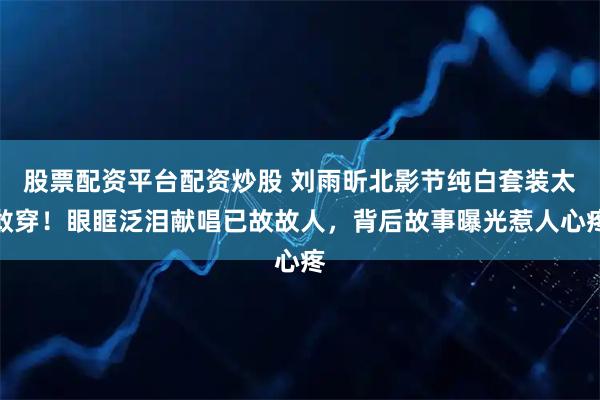 股票配资平台配资炒股 刘雨昕北影节纯白套装太敢穿！眼眶泛泪献唱已故故人，背后故事曝光惹人心疼