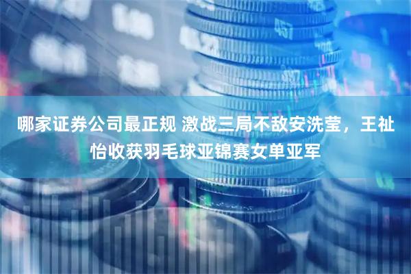 哪家证券公司最正规 激战三局不敌安洗莹，王祉怡收获羽毛球亚锦赛女单亚军