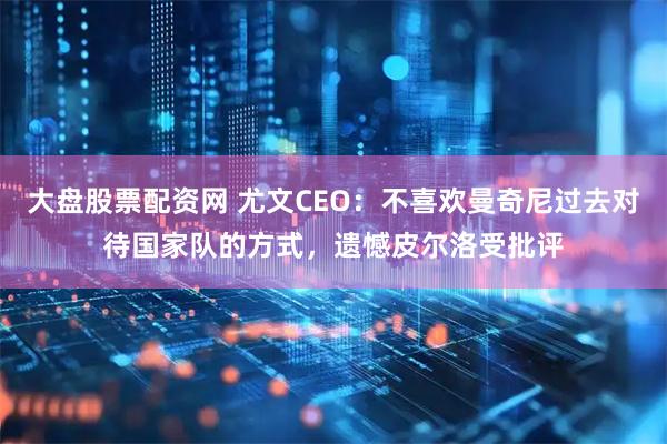 大盘股票配资网 尤文CEO：不喜欢曼奇尼过去对待国家队的方式，遗憾皮尔洛受批评