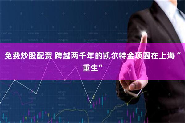 免费炒股配资 跨越两千年的凯尔特金项圈在上海“重生”