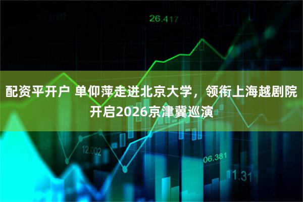 配资平开户 单仰萍走进北京大学，领衔上海越剧院开启2026京津冀巡演