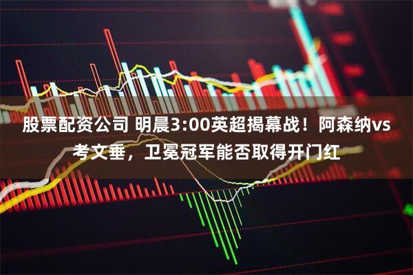 股票配资公司 明晨3:00英超揭幕战！阿森纳vs考文垂，卫冕冠军能否取得开门红